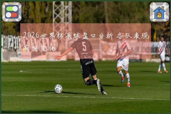 2026世界杯滚球盘口分析 各队表现有何变化